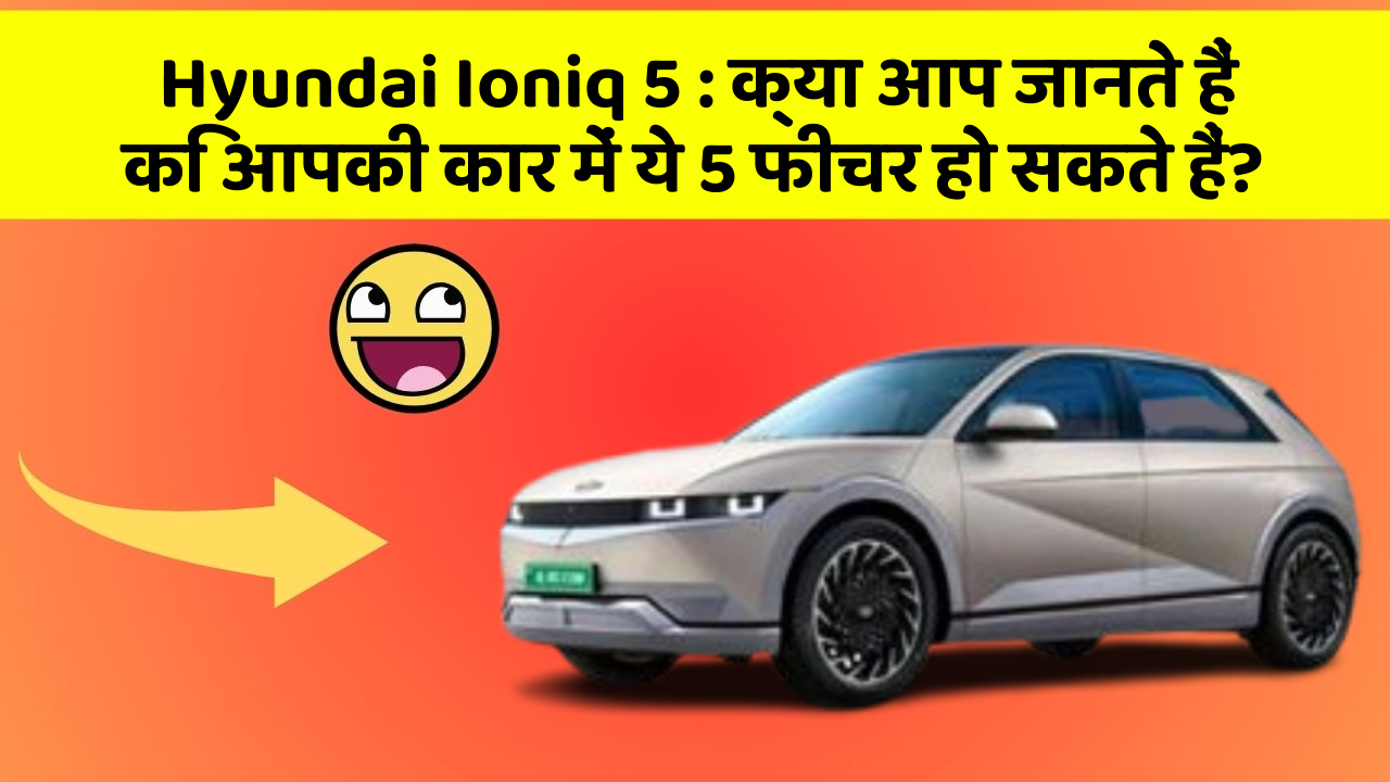 Hyundai Ioniq 5: क्या आप जानते हैं कि आपकी कार में ये 5 फीचर हो सकते हैं?