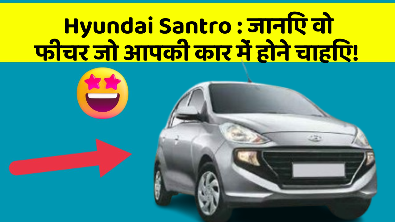 Hyundai Santro: जानिए वो फीचर जो आपकी कार में होने चाहिए!